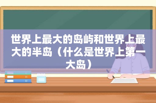 世界上最大的岛屿和世界上最大的半岛（什么是世界上第一大岛）