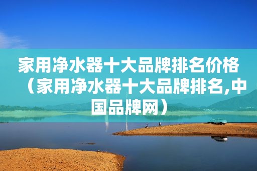 家用净水器十大品牌排名价格（家用净水器十大品牌排名,中国品牌网）