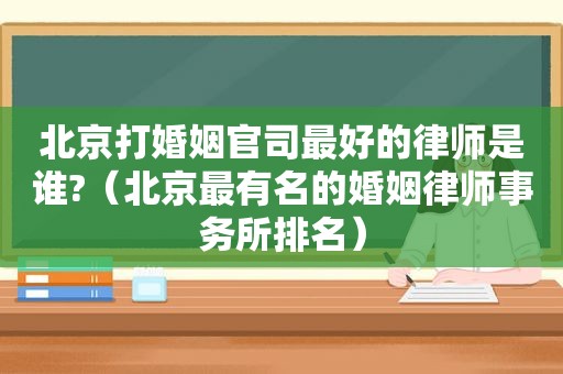 北京打婚姻官司最好的律师是谁?（北京最有名的婚姻律师事务所排名）