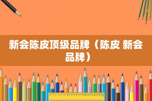 新会陈皮顶级品牌（陈皮 新会 品牌）