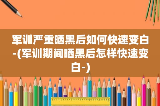 军训严重晒黑后如何快速变白-(军训期间晒黑后怎样快速变白-)