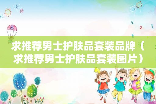 求推荐男士护肤品套装品牌（求推荐男士护肤品套装图片）