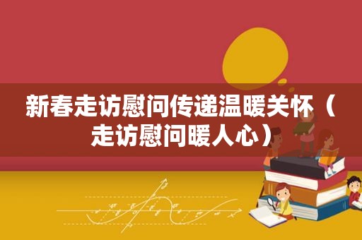 新春走访慰问传递温暖关怀（走访慰问暖人心）