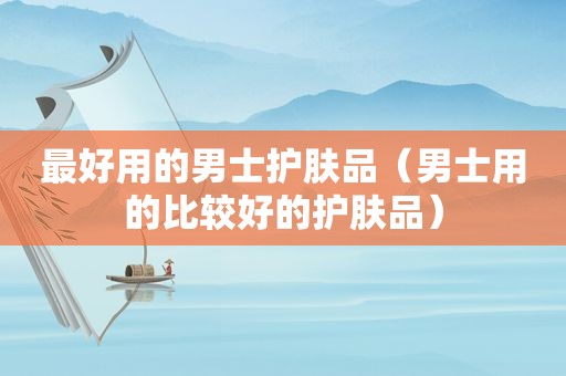 最好用的男士护肤品（男士用的比较好的护肤品）