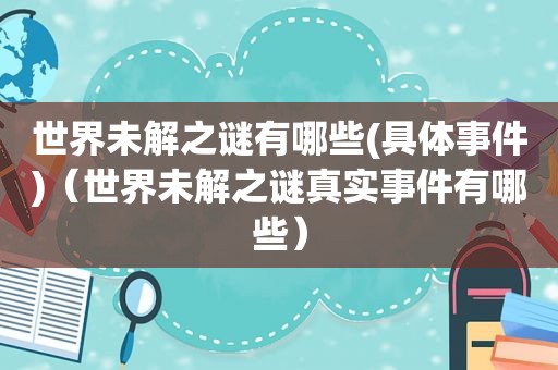 世界未解之谜有哪些(具体事件)（世界未解之谜真实事件有哪些）