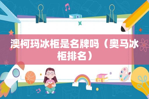 澳柯玛冰柜是名牌吗（奥马冰柜排名）