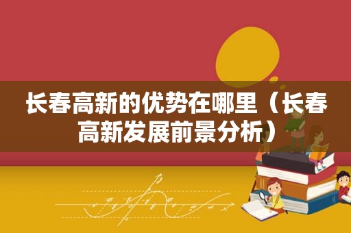 长春高新的优势在哪里（长春高新发展前景分析）