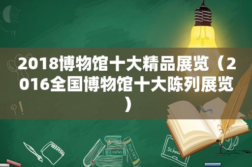2018博物馆十大精品展览（2016全国博物馆十大陈列展览）