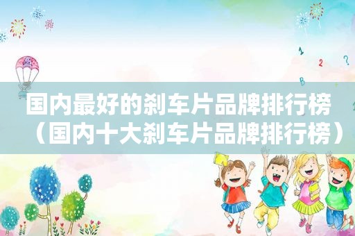 国内最好的刹车片品牌排行榜（国内十大刹车片品牌排行榜）