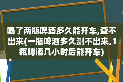 喝了两瓶啤酒多久能开车,查不出来(一瓶啤酒多久测不出来,1瓶啤酒几小时后能开车)