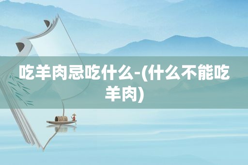 吃羊肉忌吃什么-(什么不能吃羊肉)