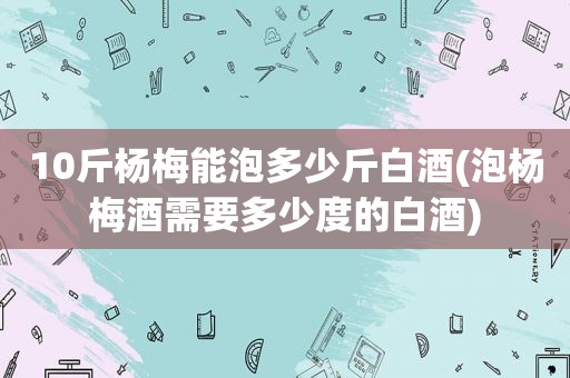 10斤杨梅能泡多少斤白酒(泡杨梅酒需要多少度的白酒)