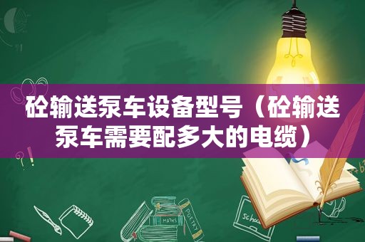 砼输送泵车设备型号（砼输送泵车需要配多大的电缆）