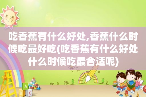 吃香蕉有什么好处,香蕉什么时候吃最好吃(吃香蕉有什么好处什么时候吃最合适呢)