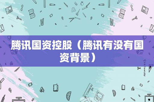 腾讯国资控股（腾讯有没有国资背景）