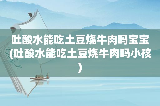 吐酸水能吃土豆烧牛肉吗宝宝(吐酸水能吃土豆烧牛肉吗小孩)