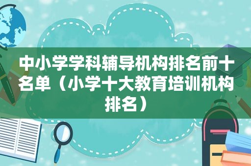 中小学学科辅导机构排名前十名单（小学十大教育培训机构排名）