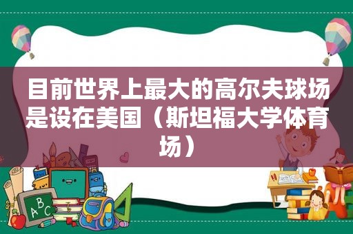 目前世界上最大的高尔夫球场是设在美国（斯坦福大学体育场）