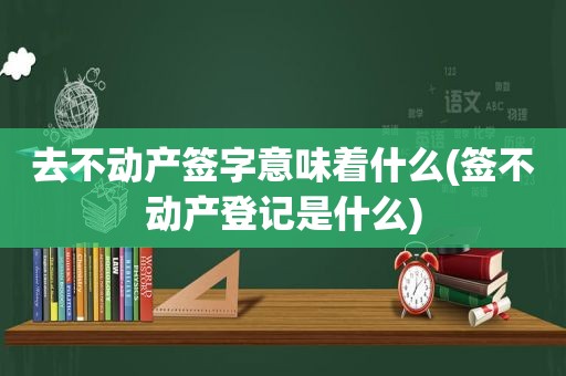 去不动产签字意味着什么(签不动产登记是什么)