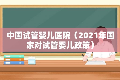 中国试管婴儿医院（2021年国家对试管婴儿政策）