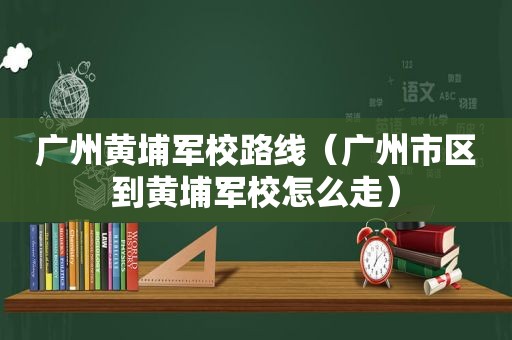广州黄埔军校路线（广州市区到黄埔军校怎么走）