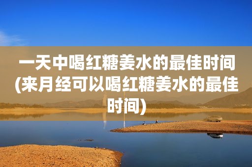 一天中喝红糖姜水的最佳时间(来月经可以喝红糖姜水的最佳时间)