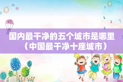 国内最干净的五个城市是哪里（中国最干净十座城市）
