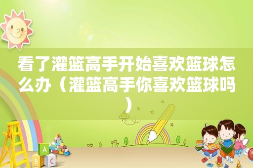 看了灌篮高手开始喜欢篮球怎么办（灌篮高手你喜欢篮球吗）