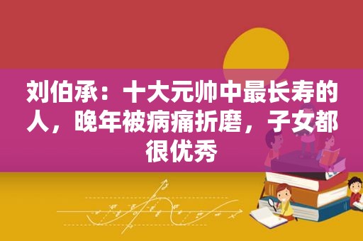 刘伯承：十大元帅中最长寿的人，晚年被病痛折磨，子女都很优秀