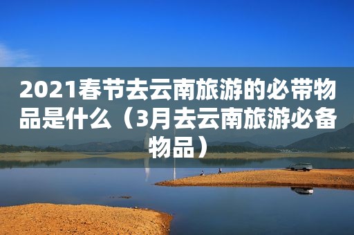 2021春节去云南旅游的必带物品是什么（3月去云南旅游必备物品）