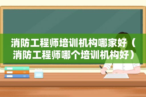 消防工程师培训机构哪家好（消防工程师哪个培训机构好）