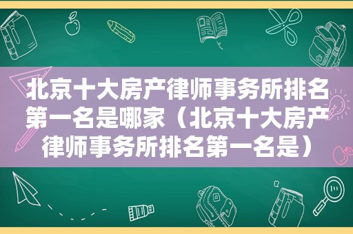 北京十大房产律师事务所排名第一名是哪家（北京十大房产律师事务所排名第一名是）