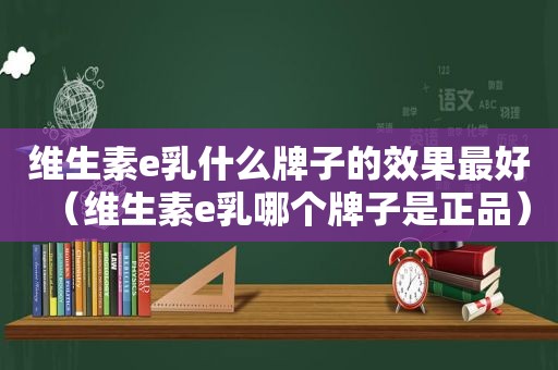 维生素e乳什么牌子的效果最好（维生素e乳哪个牌子是正品）