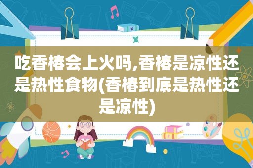 吃香椿会上火吗,香椿是凉性还是热性食物(香椿到底是热性还是凉性)