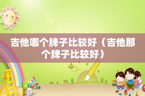 吉他哪个牌子比较好（吉他那个牌子比较好）