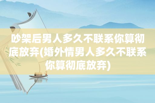 吵架后男人多久不联系你算彻底放弃(婚外情男人多久不联系你算彻底放弃)