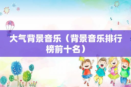 大气背景音乐（背景音乐排行榜前十名）