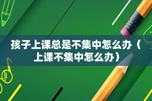 孩子上课总是不集中怎么办（上课不集中怎么办）
