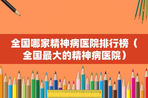 全国哪家精神病医院排行榜（全国最大的精神病医院）