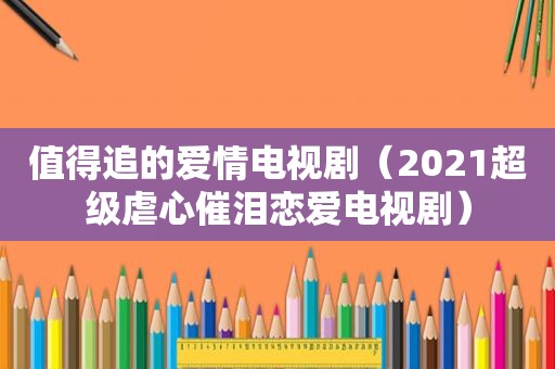 值得追的爱情电视剧（2021超级虐心催泪恋爱电视剧）