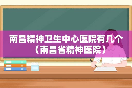 南昌精神卫生中心医院有几个（南昌省精神医院）