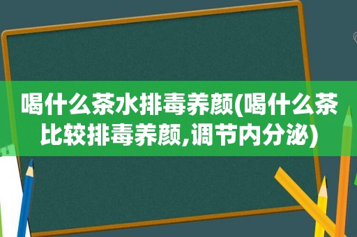 喝什么茶水排毒养颜(喝什么茶比较排毒养颜,调节内分泌)