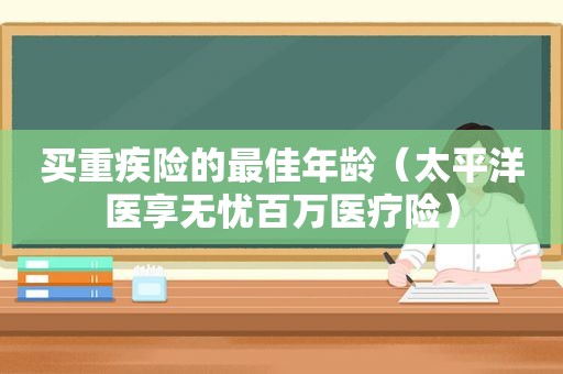 买重疾险的最佳年龄（太平洋医享无忧百万医疗险）