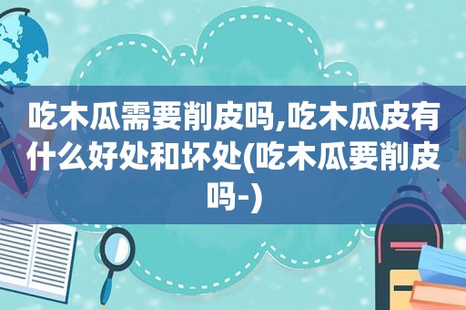 吃木瓜需要削皮吗,吃木瓜皮有什么好处和坏处(吃木瓜要削皮吗-)