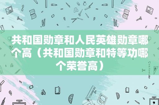 共和国勋章和人民英雄勋章哪个高（共和国勋章和特等功哪个荣誉高）