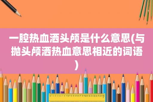 一腔热血洒头颅是什么意思(与抛头颅洒热血意思相近的词语)