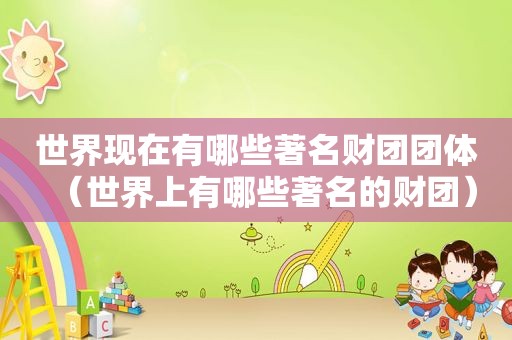 世界现在有哪些著名财团团体（世界上有哪些著名的财团）