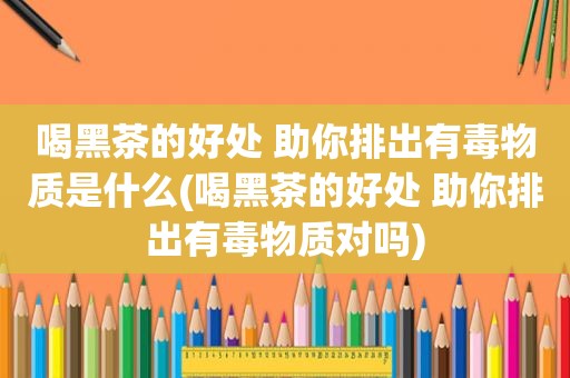 喝黑茶的好处 助你排出有毒物质是什么(喝黑茶的好处 助你排出有毒物质对吗)