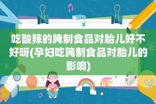 吃酸辣的腌制食品对胎儿好不好呀(孕妇吃腌制食品对胎儿的影响)