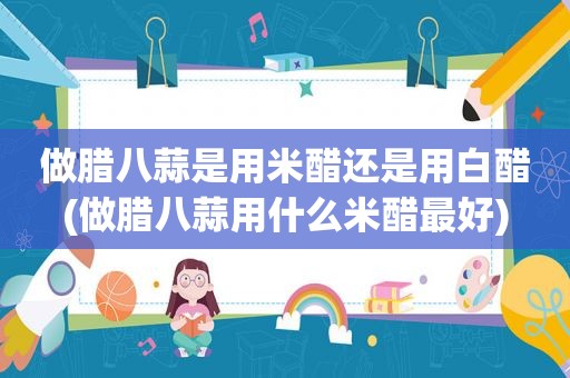 做腊八蒜是用米醋还是用白醋(做腊八蒜用什么米醋最好)